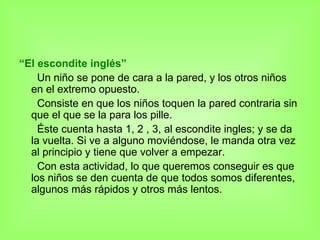 “ El escondite inglés” Un niño se pone de cara a la pared, y los otros niños en el extremo opuesto.  Consiste en que los niños toquen la pared contraria sin que el que se la para los pille. Éste cuenta hasta 1, 2 , 3, al escondite ingles; y se da la vuelta. Si ve a alguno moviéndose, le manda otra vez al principio y tiene que volver a empezar. Con esta actividad, lo que queremos conseguir es que los niños se den cuenta de que todos somos diferentes, algunos más rápidos y otros más lentos.  