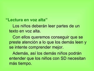 “ Lectura en voz alta” Los niños deberán leer partes de un texto en voz alta. Con ellos queremos conseguir que se preste atención a lo que los demás leen y se intente comprender mejor.  Además, así los demás niños podrán entender que los niños con SD necesitan más tiempo. 