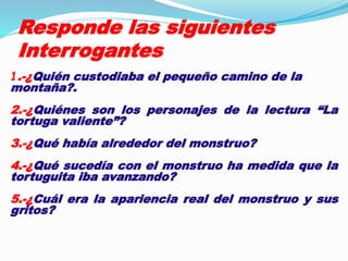 Responde las siguientes 
Interrogantes 
1.-¿Quién custodiaba el pequeño camino de la 
montaña?. 
2.-¿Quiénes son los personajes de la lectura “La 
tortuga valiente”? 
3.-¿Qué había alrededor del monstruo? 
4.-¿Qué sucedía con el monstruo ha medida que la 
tortuguita iba avanzando? 
5.-¿Cuál era la apariencia real del monstruo y sus 
gritos? 
 
