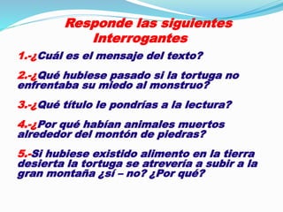 Responde las siguientes 
Interrogantes 
1.-¿Cuál es el mensaje del texto? 
2.-¿Qué hubiese pasado si la tortuga no 
enfrentaba su miedo al monstruo? 
3.-¿Qué título le pondrías a la lectura? 
4.-¿Por qué habían animales muertos 
alrededor del montón de piedras? 
5.-Si hubiese existido alimento en la tierra 
desierta la tortuga se atrevería a subir a la 
gran montaña ¿sí – no? ¿Por qué? 
 