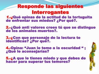 Responde las siguientes 
Interrogantes 
1.-¿Qué opinas de la actitud de la tortuguita 
de enfrentar sus miedos? ¿Por qué?. 
2.-¿Qué anti valores crees tú que se distingue 
de los animales muertos?. 
3.-¿Con que personaje de la lectura te 
identificas? ¿Por qué?. 
4.-Opina: “Juan le teme a la oscuridad “ ; 
¿Qué le aconsejarías? 
5.-¿A que le tienes miedo y que debes de 
hacer para superar tus temores? 
 