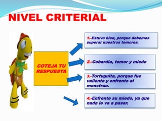 NIVEL CRITERIAL 
1.-Estuvo bien, porque debemos 
superar nuestros temores. 
2.-Cobardía, temor y miedo. 
3.-Tortuguita, porque fue 
valiente y enfrento al 
monstruo. 
4.-Enfrente su miedo, ya que 
nada le va a pasar. 
COTEJA TU 
RESPUESTA 
