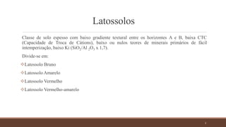 Latossolos
Classe de solo espesso com baixo gradiente textural entre os horizontes A e B, baixa CTC
(Capacidade de Troca de Cátions), baixo ou nulos teores de minerais primários de fácil
intemperização, baixo Ki (SiO2/Al 2O3 x 1,7).
Divide-se em:
Latossolo Bruno
Latossolo Amarelo
Latossolo Vermelho
Latossolo Vermelho-amarelo
3
 