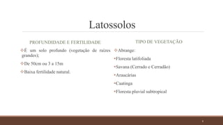 Latossolos
PROFUNDIDADE E FERTILIDADE
É um solo profundo (vegetação de raízes
grandes);
De 50cm ou 3 a 15m
Baixa fertilidade natural.
TIPO DE VEGETAÇÃO
Abrange:
Floresta latifoliada
Savana (Cerrado e Cerradão)
Araucárias
Caatinga
Floresta pluvial subtropical
6
 