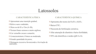 Latossolos
CARACTERÍSTICA FÍSICA
Apresentam uma transição gradual;
Relevo suave ondulado;
50cm ou de 03 a 15m (A+B);
Textura franco arenosa a muito argilosa;
Cor vermelho escuro a amarelo;
A macroestrutura é franca ou moderada;
Grande quantidade de poros;
Drenagem excessiva favorecendo a lixiviação de
nutrientes.
CARACTERÍSTICA QUÍMICA
Apresenta alto teores de Fe2O3 e Al2O3;
Baixa CTC;
Necessita de fertilização corretiva;
Alta saturação de alumínio e baixa fertilidade;
95% são distróficos e ácidos (pH 4 e 6).
7
 