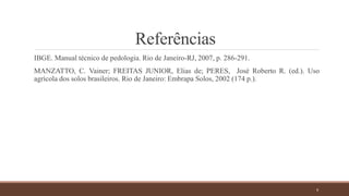 Referências
IBGE. Manual técnico de pedologia. Rio de Janeiro-RJ, 2007, p. 286-291.
MANZATTO, C. Vainer; FREITAS JUNIOR, Elias de; PERES, José Roberto R. (ed.). Uso
agrícola dos solos brasileiros. Rio de Janeiro: Embrapa Solos, 2002 (174 p.).
9
 