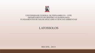 UNIVERSIDADE FEDERAL DE PERNAMBUCO – UFPE
DEPARTAMENTO DE BIOFÍSICAE RADIOLOGIA
FUNDAMENTOS DE SOLOSAPLICADOACIENCIASAMBIENTAIS
LATOSSOLOS
RECIFE, 2015
 