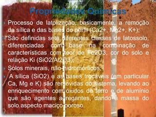  Processo de latolização, basicamente, a remoção
da sílica e das bases do perfil (Ca2+, Mg2+, K+);
 São definidas sete diferentes classes de latossolo,
diferenciadas com base na combinação de
características com teor de Fe2O3, cor do solo e
relação Ki (SiO2/Al2O3);
 Solos minerais, não-hidromórficos;
 A sílica (SiO2) e as bases trocáveis (em particular
Ca, Mg e K) são removidas do sistema, levando ao
enriquecimento com óxidos de ferro e de alumínio
que são agentes agregantes, dando à massa do
solo aspecto maciço poroso.
 