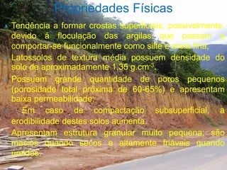  Tendência a formar crostas superficiais, possivelmente,
devido à floculação das argilas que passam a
comportar-se funcionalmente como silte e areia fina;
 Latossolos de textura média possuem densidade do
solo de aproximadamente 1,35 g.cm-3.
 Possuem grande quantidade de poros pequenos
(porosidade total próxima de 60-65%) e apresentam
baixa permeabilidade;
 Em caso de compactação subsuperficial, a
erodibilidade destes solos aumenta.
 Apresentam estrutura granular muito pequena; são
macios quando secos e altamente friáveis quando
úmidos.
Propriedades Físicas
 