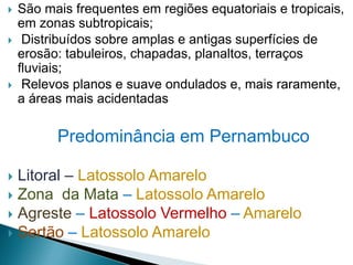  São mais frequentes em regiões equatoriais e tropicais,
em zonas subtropicais;
 Distribuídos sobre amplas e antigas superfícies de
erosão: tabuleiros, chapadas, planaltos, terraços
fluviais;
 Relevos planos e suave ondulados e, mais raramente,
a áreas mais acidentadas
Predominância em Pernambuco
 Litoral – Latossolo Amarelo
 Zona da Mata – Latossolo Amarelo
 Agreste – Latossolo Vermelho – Amarelo
 Sertão – Latossolo Amarelo
 