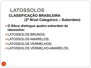 LATOSSOLOS
13
O Sibcs distingue quatro subordem de
latossolos:
LATOSSOLOS BRUNOS;
LATOSSOLOS AMARELOS;
LATOSSOLOS VERMELHOS;
LATOSSOLOS VERMELHO-AMARELOS.
CLASSIFICAÇÃO BRASILEIRA
(2º Nível Categórico – Subordem)
 