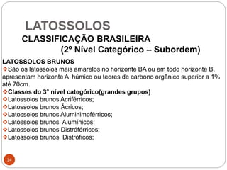 LATOSSOLOS
14
CLASSIFICAÇÃO BRASILEIRA
(2º Nível Categórico – Subordem)
LATOSSOLOS BRUNOS
São os latossolos mais amarelos no horizonte BA ou em todo horizonte B,
apresentam horizonte A húmico ou teores de carbono orgânico superior a 1%
até 70cm.
Classes do 3° nível categórico(grandes grupos)
Latossolos brunos Acriférricos;
Latossolos brunos Ácricos;
Latossolos brunos Aluminimoférricos;
Latossolos brunos Alumínicos;
Latossolos brunos Distróférricos;
Latossolos brunos Distróficos;
 