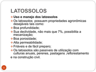 LATOSSOLOS
21
 Uso e manejo dos latossolos
 Os latossolos possuem propriedades agronômicas
desejáveis tais como:
 Boa profundidade;
 Sua declividade, não mais que 7%, possibilita a
mecanização;
 Boa porosidade;
 Alta permeabilidade;
 Friáveis e de fácil preparo;
 Os latossolos são passíveis de utilização com
culturas anuais, perenes, pastagens ,reflorestamento
e na construção civil.
 