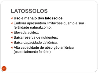 LATOSSOLOS
22
Uso e manejo dos latossolos
Embora apresentem limitações quanto a sua
fertilidade natural,como:
Elevada acidez;
Baixa reserva de nutrientes;
Baixa capacidade catiônica;
Alta capacidade de absorção aniônica
(especialmente fosfato)
 