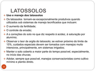 LATOSSOLOS
23
 Uso e manejo dos latossolos
 Os latossolos tornam-se excepcionalmente produtivos quando
utilizados sob sistemas de manejo tecnificados que incluam:
 O aumento da fertilidade;
 O controle da erosão;
 A s correções do solo no que diz respeito à acidez, à saturação por
alumínio;
 Observar o teor de argila do latossolo; se estiver próximo do limite de
15%, cuidados especiais devem ser tomados com manejos muito
intensivos, principalmente, em sistemas irrigados;
 Manter o solo coberto a maior parte do tempo possível, especialmente,
no início das chuvas;
 Adotar, sempre que possível, manejos conservacionistas como cultivo
mínimo e plantio direto.
 