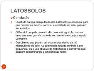 27
Conclusão
 O estudo da boa manipulação dos Latossolos é essencial para
que problemas futuros, como a esterilidade do solo, possam
ser evitados.
 O Brasil é um país com um alto potencial agrícola. Isso se
deve que uma grande parte de seu território é composto pelo
Latossolo.
 O problema que podem ser ocasionado deriva da má
manipulação do solo. As queimadas fora de controle e em
seqüência, ou o uso abusivo de fertilizantes e corretivos que
acabam contaminando o ambiente ao redor.
LATOSSOLOS
 