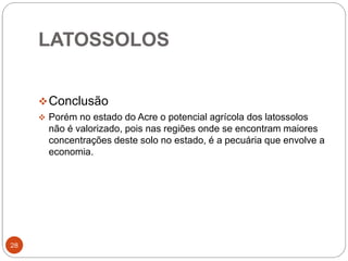 LATOSSOLOS
28
Conclusão
 Porém no estado do Acre o potencial agrícola dos latossolos
não é valorizado, pois nas regiões onde se encontram maiores
concentrações deste solo no estado, é a pecuária que envolve a
economia.
 