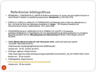 Referências bibliográficas
29
 BENNEMA,J.;JONGERIUR,A.;LEMOS,R.B.Micromorphology of. some use and argilhe horizons in
south Brasil in relation to weathering sequences. Geoderma,v.p.333-335,1978.
 ESPIG,S.A.;REIS,I.A.;ARAUJO,.P.;FORMAGGIO,A.R,Relação entre o fator de reflectância e o
teor de óxido de ferro em latossolos brasileiros in: Anais... XII Simpósio brasileiro de
Sensoriamento remoto, Goiânia,Brasil, 16-21,abril,2006.
 FIGUEIREDO,M,do A.;VARAJÃO,A.F.D.G.;FABRIS,J.D.;LOUTFI.,I.S.Aspectos
pedogeomorfólogicos e mineralógicos de uma topossequência de solos gnáissicos no complexo
Baça-Quadrilátero ferríco, MG.pesquisas em Gêociencias(UFRGS), Porto Alegre,v,29,p.81-
90,2002.
 WRB- World reference base for sail resoueces rome, world sail resouces reports
103,2006.145p.Disponivel em:
<http//www.fao.org/ag/agl/agll/wrb/doc/wrb.2006final.pdf>.
Acesso em : 30 de outubro de 2012 .
 Embrapa, agência. Disponível em:
<http://www.agencia.cnptia.embrapa.br/Agencia22/AG01/arvore/AG01_30_24112005115221.html>
Acesso em : 30 de outubro
 Pedologiafacil, Disponível em:
< http://www.pedologiafacil.com.br/curiosidade.php>
Acesso em : 30 de outubro
 