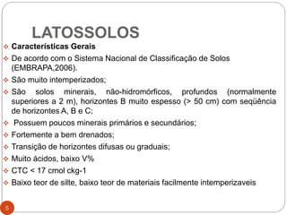 LATOSSOLOS
 Características Gerais
 De acordo com o Sistema Nacional de Classificação de Solos
(EMBRAPA,2006).
 São muito intemperizados;
 São solos minerais, não-hidromórficos, profundos (normalmente
superiores a 2 m), horizontes B muito espesso (> 50 cm) com seqüência
de horizontes A, B e C;
 Possuem poucos minerais primários e secundários;
 Fortemente a bem drenados;
 Transição de horizontes difusas ou graduais;
 Muito ácidos, baixo V%
 CTC < 17 cmol ckg-1
 Baixo teor de silte, baixo teor de materiais facilmente intemperizaveis
5
 