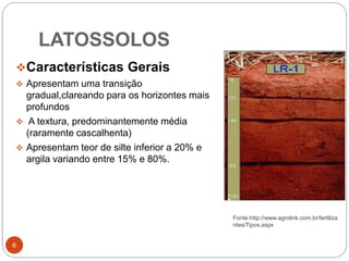 LATOSSOLOS
6
Características Gerais
 Apresentam uma transição
gradual,clareando para os horizontes mais
profundos
 A textura, predominantemente média
(raramente cascalhenta)
 Apresentam teor de silte inferior a 20% e
argila variando entre 15% e 80%.
Fonte:http://www.agrolink.com.br/fertiliza
ntes/Tipos.aspx
 