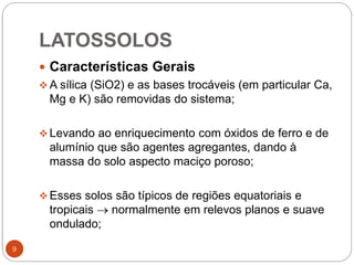 LATOSSOLOS
9
 Características Gerais
 A sílica (SiO2) e as bases trocáveis (em particular Ca,
Mg e K) são removidas do sistema;
 Levando ao enriquecimento com óxidos de ferro e de
alumínio que são agentes agregantes, dando à
massa do solo aspecto maciço poroso;
 Esses solos são típicos de regiões equatoriais e
tropicais  normalmente em relevos planos e suave
ondulado;
 