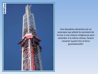 Une deuxième attraction est un ascenseur qui atteint le somment de la tour à une vitesse virtigineuse pour retomber à la même vitesse, faisant ressentir quatre fois la force gravitationelle! 