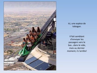 Ici, une espèce de tobogan. Il fait semblant d’envoyer les passagers vers le bas...dans le vide, mais au dernier moment, il s’arrête! 