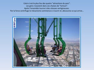 Celui-ci est le plus fou des quatre “attractions du parc”. Les gens s’assoient dans ces chaises de “torture”. Après l’ensemble tourne à des vitesses vertigineuses.  Par la force centrifuge le mécanisme commence à s’ouvrir et..découvrez ce qui arrive... 