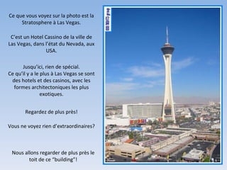 Ce que vous voyez sur la photo est la Stratosphere à Las Vegas. C’est un Hotel Cassino de la ville de Las Vegas, dans l’état du Nevada, aux USA. Jusqu’ici, rien de spécial. Ce qu’il y a le plus à Las Vegas se sont des hotels et des casinos, avec les formes architectoniques les plus exotiques. Regardez de plus près! Vous ne voyez rien d’extraordinaires? Nous allons regarder de plus près le toit de ce “building”! 