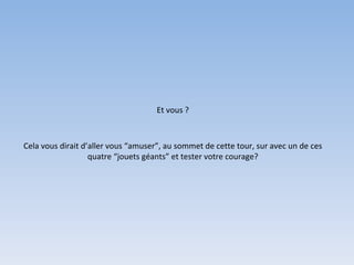 Et vous ? Cela vous dirait d’aller vous “amuser”, au sommet de cette tour, sur avec un de ces quatre “jouets géants” et tester votre courage? 