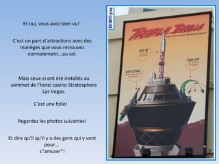 Et oui, vous avez bien vu! C’est un parc d’attractions avec des manèges que vous retrouvez normalement...au sol. C’est une folie! Regardez les photos suivantes! Et dire qu’il qu’il y a des gens qui y vont pour...  s“amuser”! Mais ceux-ci ont été installés au sommet de l’hotel casino Stratosphere Las Vegas. 