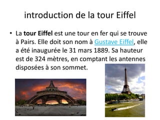 introduction de la tour EiffelLa tour Eiffel est une tour en fer qui se trouve à Pairs. Elle doit son nom à Gustave Eiffel, elle a été inaugurée le 31 mars 1889. Sa hauteur est de 324 mètres, en comptant les antennes disposées à son sommet.