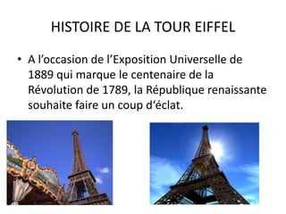 HISTOIRE DE LA TOUR EIFFELA l’occasion de l’Exposition Universelle de 1889 qui marque le centenaire de la Révolution de 1789, la République renaissante souhaite faire un coup d‘éclat. 
