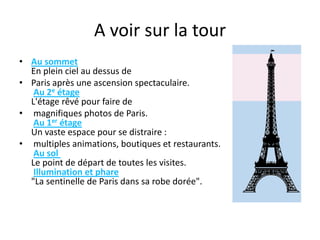 A voir sur la tourAu sommetEn plein ciel au dessus de Paris après une ascension spectaculaire.  Au 2e étageL'étage rêvé pour faire de magnifiques photos de Paris.  Au 1er étageUn vaste espace pour se distraire : multiples animations, boutiques et restaurants.  Au sol Le point de départ de toutes les visites.  Illumination et phare"La sentinelle de Paris dans sa robe dorée".