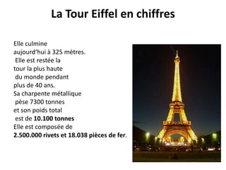 La Tour Eiffel en chiffresElle culmine aujourd’hui à 325 mètres. Elle est restée la tour la plus haute du monde pendant plus de 40 ans.Sa charpente métallique pèse 7300 tonnes et son poids total est de 10.100 tonnes Elle est composée de 2.500.000 rivets et 18.038 pièces de fer. 