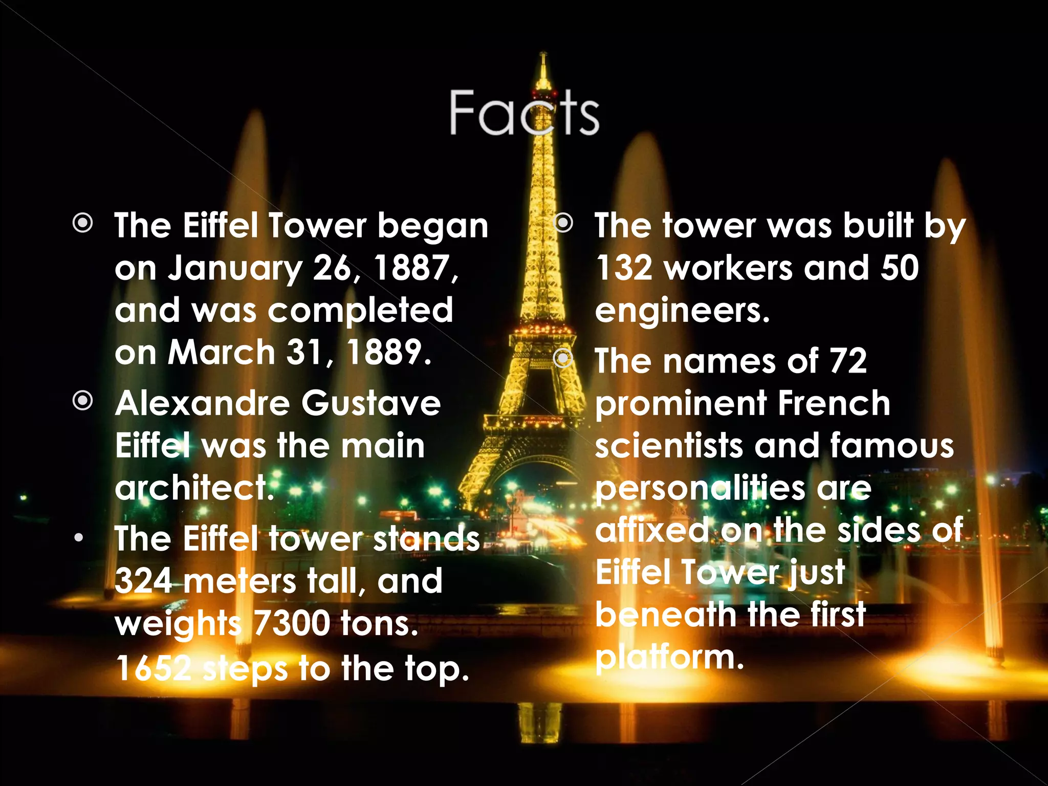 The Eiffel Tower began on January 26, 1887, and was completed on March 31, 1889. Alexandre Gustave Eiffel was the main architect. The Eiffel tower stands 324 meters tall, and weights 7300 tons. 1652 steps to the top.   The tower was built by 132 workers and 50 engineers. The names of 72 prominent French scientists and famous personalities are affixed on the sides of Eiffel Tower just beneath the first platform. 