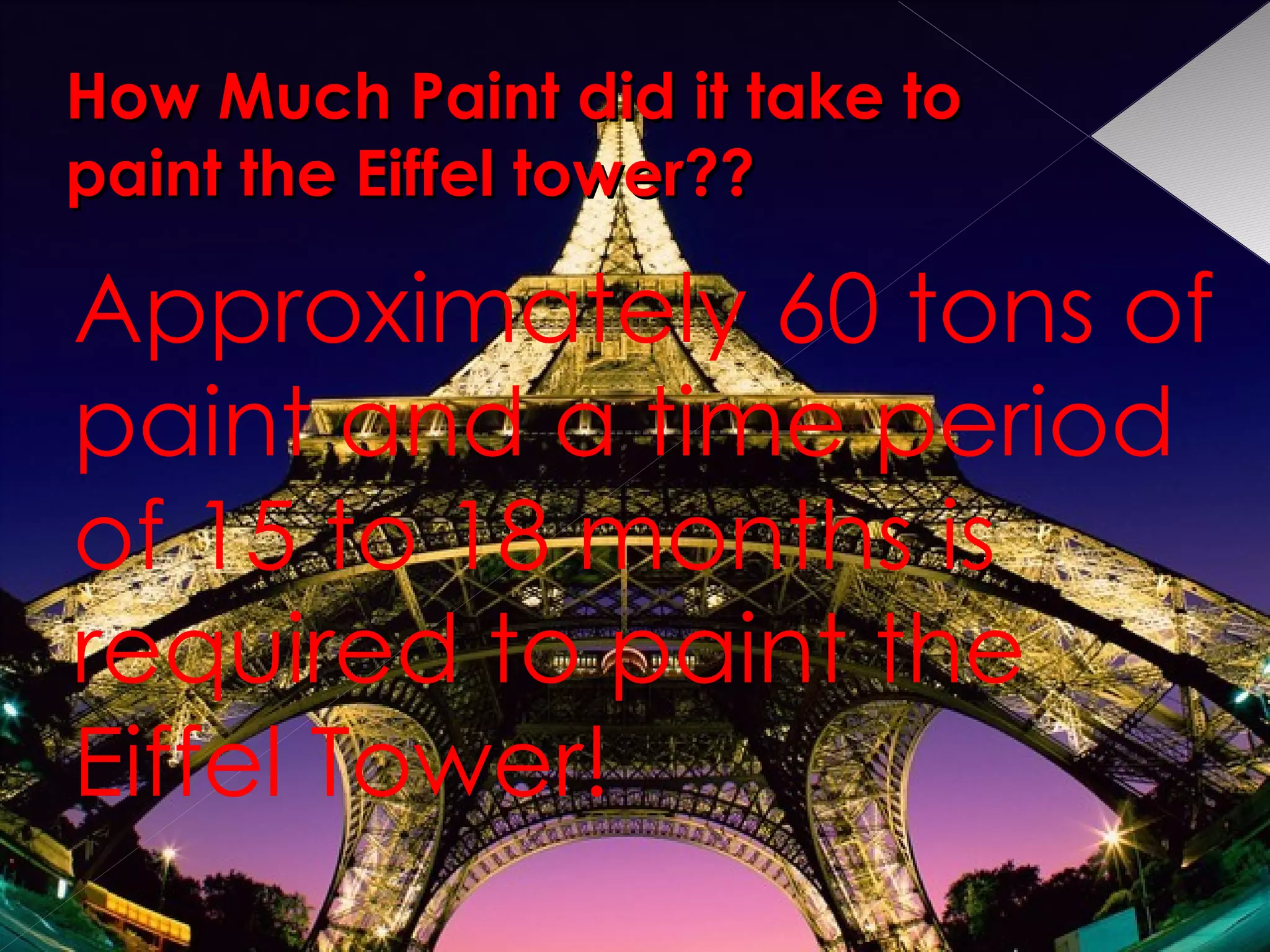 How Much Paint did it take to paint the Eiffel tower?? Approximately 60 tons of paint and a time period of 15 to 18 months is required to paint the Eiffel Tower! 
