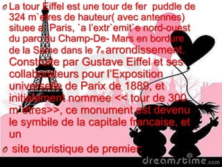 O La tour Eiffel est une tour de fer puddle de
324 m`etres de hauteur( avec antennes)
situee a` Paris, `a l’extr`emit`e nord-ouest
du parc du Champ-De- Mars en bordure
de la Seine dans le 7e arrondissement.
Construite par Gustave Eiffel et ses
collaborateurs pour l’Exposition
universelle de Parix de 1889, et
initialement nommee << tour de 300
m`etres>>, ce monument est devenu
le symbile de la capitale francaise, et
un
O site touristique de premier:
 
