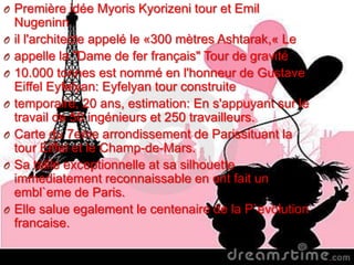 O Première idée Myoris Kyorizeni tour et Emil
Nugeninn
O il l'architecte appelé le «300 mètres Ashtarak,« Le
O appelle la "Dame de fer français" Tour de gravité
O 10.000 tonnes est nommé en l'honneur de Gustave
Eiffel Eyfelyan: Eyfelyan tour construite
O temporaire, 20 ans, estimation: En s'appuyant sur le
travail de 50 ingénieurs et 250 travailleurs.
O Carte du 7eme arrondissement de Parissituant la
tour Eiffel et le Champ-de-Mars.
O Sa taille exceptionnelle at sa silhouette
immediatement reconnaissable en ont fait un
embl`eme de Paris.
O Elle salue egalement le centenaire de la P`evolution
francaise.
 