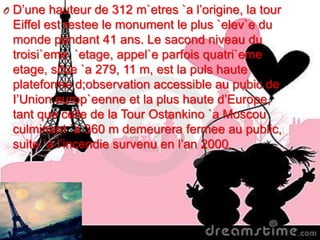 O D’une hauteur de 312 m`etres `a l’origine, la tour
Eiffel est restee le monument le plus `elev`e du
monde pendant 41 ans. Le sacond niveau du
troisi`eme `etage, appel`e parfois quatri`eme
etage, situe `a 279, 11 m, est la puls haute
plateforme d;observation accessible au pubic de
I’Union europ`eenne et la plus haute d’Europe,
tant que celle de la Tour Ostankino `a Moscou
culminant `a 360 m demeurera fermee au public,
suite `a l’incendie survenu en l’an 2000.
 