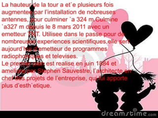 La hauteur de la tour a et`e plusieurs fois
augmentee par l’installation de nobreuses
antennes, pour culminer `a 324 m.Culmine
`a327 m depuis le 8 mars 2011 avec un
emetteur TNT. Utilisee dans le passe pour de
nombreuses experiences scientifiques,elle sert
aujourd’hui d’emetteur de programmes
radiophoniques et televises.
Le premier plan est realise en juin 1884 et
ameliore par Stephen Sauvestre, l’architecte en
chef des projets de l’entreprise, qui lui apporte
plus d’esth`etique.
 
