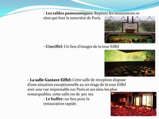 		- Les tablespanoramiques: Repérez les monuments et 		sites qui font la notoriété de Paris.		- Cineiffel: Un lieu d'images de la tour Eiffel - La salleGustave Eiffel: Cette salle de réception dispose 		d’une situation exceptionnelle au 1er étage de la tour Eiffel 		avec une vue imprenable sur Paris et ses sites les plus 			remarquables. cette salle est de 300 m2 		- Le buffet: un lieupour la restaurationrapide.