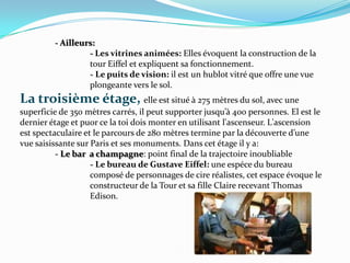 - Ailleurs:		- Les vitrinesanimées: Elles évoquent la construction de la 		tour Eiffel et expliquent sa fonctionnement.		- Le puits de vision: ilestun hublot vitré que offre une vue 		plongeante vers le sol.La troisièmeétage, elleestsitué à 275 mètres du sol, avec une superficie de 350 mètres carrés, il peut supporter jusqu’à 400 personnes. El est le dernier étage et puor ce la toi dois monter en utilisant l'ascenseur. L'ascension est spectaculaire et le parcours de 280 mètres termine par la découverte d’une vue saisissante sur Paris et ses monuments. Dans cet étage il y a:	- Le bar  a champagne: point final de la trajectoire inoubliable		- Le bureau de Gustave Eiffel: une espéce du bureau 			composé de personnages de cire réalistes, cet espace évoque le 		constructeur de la Tour et sa fille Claire recevant Thomas 		Edison.