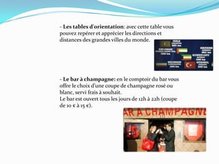 		- Les tablesd'orientation: aveccettetablevous 		pouvez repérer et apprécier les directions et 			distances des grandes villes du monde.		- Le bar à champagne: en le comptoir du bar vous 		offre le choix d’une coupe de champagne rosé ou 		blanc, servi frais à souhait. 		Le bar est ouvert tous les jours de 12h à 22h (coupe 		de 10 € à 15 €).