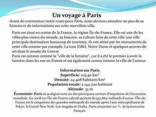 Un voyage à ParisAvant de commencer notre route pour Paris, nous devons connaître un peu de sa histoire et de informations sur cette mervillois ville. Paris est situé en centre de la France, la région Île-de-France. Elle est une de les villes plus visites du monde, sa histoire, sa culture faire de cette ville une ville principale destination beaucoup de touristes, ils ont attiré par les monuments de cette ville comme par exemple: La tour Eiffel, Notre Dame et quelques œuvres de art dans le musée du LouvreParis est connue comme la "ville de la lumière", car il a été le premier à avoir la lumière dans les rue en France et est également connu comme la ville de l'amour.Information sur ParisSuperficie: 105,40 km²Densité: 24 408 habitant/km²Populationtotale: 2.144.700 habitantAltitude: 33 mÉconomie: Paris et sa région sont un des principaux centres d'impulsion de l'économie mondiale. En 2008 en l'Île-de-France calculé qu’était de 552,664 milliards d'euros. l'Île-de-France est le cinquième des grandes métropole du monde après l'aire métropolitaine de Tokyo, le Grand New York, Los Angeles et Osaka. Paris concentre sur ¼  de la économie français.