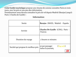 Cette Guide touristique propose une résume de comme connaître Paris en trois jours, avec les prix et une peu des information.Premièrement nous devons connaître le prix de vol depuis Madrid (Barajas) jusqu’à Paris ( Charles de Gaulle) : Information:
