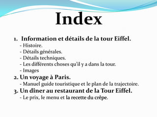 Index  Information et détails de la tour Eiffel.	- Histoire.- Détails générales.- Détails techniques.	- Les différents choses qu’il y a dans la tour.	- ImagesUn voyage à Paris.- Manuel guide touristique et le plan de la trajectoire.Un dîner au restaurant de la Tour Eiffel.- Le prix, le menu et la recette du crêpe.