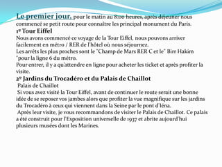 Le premierjour, pour le matin au 8:00 heures, après déjeuner nous commencé se petit route pour connaître les principal monument du Paris.1º Tour EiffelNous avons commencé ce voyage de la Tour Eiffel, nous pouvons arriver facilement en métro / RER de l'hôtel où nous séjournez.Les arrêts les plus proches sont le "Champ de Mars RER C et le" Birr Hakim "pour la ligne 6 du métro.Pour entrer, il y a qu’attendre en ligne pour acheter les ticket et après profiter la visite. 2º Jardins du Trocadéro et du Palais de Chaillot Palais de Chaillot Si vous avez visité la Tour Eiffel, avant de continuer le route serait une bonne idée de se reposer vos jambes alors que profiter la vue magnifique sur les jardins du Trocadéro à ceux qui viennent dans la Seine par le pont d'Iéna. Après leur visite, je vous recommandons de visiter le Palais de Chaillot. Ce palais a été construit pour l'Exposition universelle de 1937 et abrite aujourd'hui plusieurs musées dont les Marines.