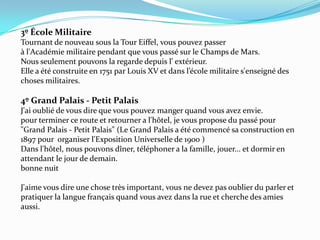 3º École Militaire Tournant de nouveau sous la Tour Eiffel, vous pouvez passer à l'Académie militaire pendant que vous passé sur le Champs de Mars. Nous seulement pouvons la regarde depuis l' extérieur. Elle a été construite en 1751 par Louis XV et dans l’école militaire s'enseigné des choses militaires. 4º Grand Palais - Petit Palais J'ai oublié de vous dire que vous pouvez manger quand vous avez envie. pour terminer ce route et retourner a l'hôtel, je vous propose du passé pour "Grand Palais - Petit Palais" (Le Grand Palais a été commencé sa construction en 1897 pour  organiser l'Exposition Universelle de 1900 )Dans l'hôtel, nous pouvons dîner, téléphoner a la famille, jouer... et dormir en attendant le jour de demain. bonne nuit J'aime vous dire une chose très important, vous ne devez pas oublier du parler et pratiquer la langue français quand vous avez dans la rue et cherche des amies aussi. 