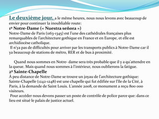 Le deuxième jour, a le même heures, nous nous levons avec beaucoup de  envier pour continuer la inoubliable route:1º Notre-Dame (« Nuestraseñora »)Notre-Dame de Paris (1163-1345) est l'une des cathédrales françaises plus remarquables de l’architecture gothique en France et en Europe, et elle est archidiocèse catholique. Il n'ya pas de difficultés pour arriver par les transports publics à Notre-Dame car il ya beaucoup de stations de métro, RER et de bus à proximité.      Quand nous sommes en Notre- dame sera très probable que il y a qu'attendre en la queue. Mais quand nous sommes à l'intérieur, nous oublierons la fatigue.2º Sainte-Chapelle À peu distance de Notre-Dame se trouve un joyau de l'architecture gothique: Sainte-Chapelle (1242-1248) est une chapelle qui fut édifiée sur l’île de la Cité, à Paris, à la demande de Saint Louis. L'année 2008, ce monument a reçu 800 000 visiteurs. Pour accéder nous devons passer un poste de contrôle de police parce que: dans ce lieu est situé le palais de justice actuel. 